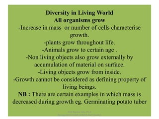 Diversity in Living World
All organisms grow
-Increase in mass or number of cells characterise
growth.
-plants grow throughout life.
-Animals grow to certain age .
-Non living objects also grow externally by
accumulation of material on surface.
-Living objects grow from inside.
-Growth cannot be considered as defining property of
living beings.
NB : There are certain examples in which mass is
decreased during growth eg. Germinating potato tuber
Prof.Rajveer Msc.Ph.D
Biology,NEET,AIIMS,JIPMER.9021264462
 