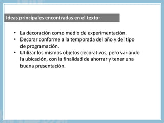 • La decoración como medio de experimentación.
• Decorar conforme a la temporada del año y del tipo
de programación.
• Utilizar los mismos objetos decorativos, pero variando
la ubicación, con la finalidad de ahorrar y tener una
buena presentación.
Ideas principales encontradas en el texto:
 