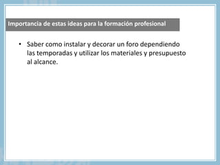 • Saber como instalar y decorar un foro dependiendo
las temporadas y utilizar los materiales y presupuesto
al alcance.
Importancia de estas ideas para la formación profesional
 