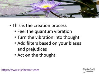 http://www.elsabesmit.com
• This is the creation process
• Feel the quantum vibration
• Turn the vibration into thought
• Add filters based on your biases
and prejudices
• Act on the thought
 