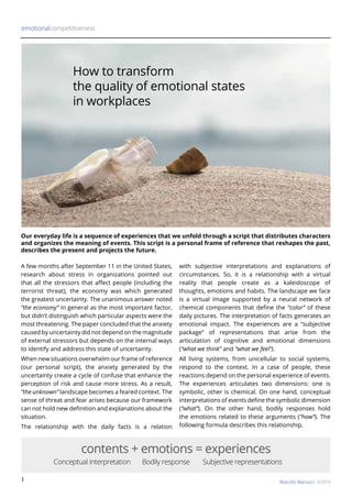 1
A few months after September 11 in the United States,
research about stress in organizations pointed out
that all the stressors that affect people (including the
terrorist threat), the economy was which generated
the greatest uncertainty. The unanimous answer noted
“the economy” in general as the most important factor,
but didn’t distinguish which particular aspects were the
most threatening. The paper concluded that the anxiety
caused by uncertainty did not depend on the magnitude
of external stressors but depends on the internal ways
to identify and address this state of uncertainty.
When new situations overwhelm our frame of reference
(our personal script), the anxiety generated by the
uncertainty create a cycle of confuse that enhance the
perception of risk and cause more stress. As a result,
“the unknown” landscape becomes a feared context. The
sense of threat and fear arises because our framework
can not hold new definition and explanations about the
situation.
The relationship with the daily facts is a relation
with subjective interpretations and explanations of
circumstances. So, it is a relationship with a virtual
reality that people create as a kaleidoscope of
thoughts, emotions and habits. The landscape we face
is a virtual image supported by a neural network of
chemical components that define the “color” of these
daily pictures. The interpretation of facts generates an
emotional impact. The experiences are a “subjective
package” of representations that arise from the
articulation of cognitive and emotional dimensions
(“what we think” and “what we feel”).
All living systems, from unicellular to social systems,
respond to the context. In a case of people, these
reactions depend on the personal experience of events.
The experiences articulates two dimensions: one is
symbolic, other is chemical. On one hand, conceptual
interpretations of events define the symbolic dimension
(“what”). On the other hand, bodily responses hold
the emotions related to these arguments (“how”). The
following formula describes this relationship.
Our everyday life is a sequence of experiences that we unfold through a script that distributes characters
and organizes the meaning of events. This script is a personal frame of reference that reshapes the past,
describes the present and projects the future.
emotionalcompetitiveness
Marcelo Manucci ©2016
contents + emotions = experiences
Conceptual interpretation	 Bodily response Subjective representations
How to transform
the quality of emotional states
in workplaces
 