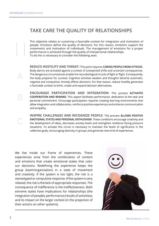 REDUCE HOSTILITY AND THREAT: This point requires CARING PEOPLE FROM ATTACKS.
Body alarms are activated against a context of unexpected shifts and uncertain consequences.
The dangerous circumstances enable the neurobiological circuits of fight or flight. Consequently,
the body prepares for survival. Cognitive activities weaken and thoughts become automatic,
negative and compulsive. Anxiety affects decisions. For that reason, reduce hostility generates
a favorable context to think, create and expand decision alternatives.
ENCOURAGE PARTICIPATION AND INTEGRATION: This process ACTIVATES
COOPERATION AND REWARD. This aspect facilitates performance, dedication to the task and
personal commitment. Encourage participation requires creating learning environments that
allow integration and collaboration, reinforce positive experiences and enhance communication
and empathy.
INSPIRE CHALLENGES AND RECOGNIZE PEOPLE: This process ALLOWS POSITIVE
EMOTIONAL STATES AND PERSONAL ENTHUSIASM. These conditions encourage creativity and
the development of ideas, decreases anxiety levels and strengthen resilience facing pressure
situations. To activate this circuit is necessary to maintain the levels of significance in the
collective goals, encouraging diversity in groups and generate new kind of experiences.
TAKE CARE THE QUALITY OF RELATIONSHIPS
[ ]
A
B
C
This objective relates to sustaining a favorable context for integration and motivation of
people. Emotions define the quality of decisions. For this reason, emotions support the
movements and motivation of individuals. The management of emotions for a proper
performance is achieved through the quality of interpersonal relationships.
To do this is necessary to consider the following axes:
emotionalcompetitiveness
Marcelo Manucci ©20163
We live inside our frame of experiences. These
experiences arise from the combination of content
and emotions that create emotional states that color
our decisions. Redefining the experience keeps the
group (team/organization) in a state of movement
and creativity. If the system is too tight, the risk is a
stereotyped or compulsive response. If the system is very
relaxed, the risk is the lack of appropriate responses. The
consequence of indifference is the ineffectiveness. Both
extreme states have implications for relationships (the
integration of people); performance (results of activities);
and its impact on the larger context (in the projection of
their actions on other systems).
 