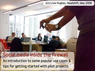 (cc) Livio Hughes, Headshift, May 2008




Social media inside the firewall
An introduction to some popular use cases &
tips for getting started with pilot projects