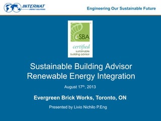 Engineering Our Sustainable Future
Sustainable Building Advisor
Renewable Energy Integration
August 17th, 2013
Evergreen Brick Works, Toronto, ON
Presented by Livio Nichilo P.Eng
 