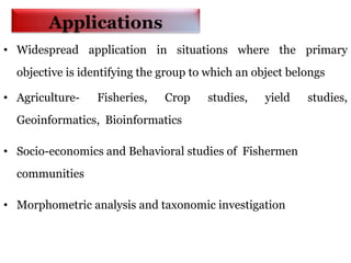 Applications
• Widespread application in situations where the primary
objective is identifying the group to which an object belongs
• Agriculture- Fisheries, Crop studies, yield studies,
Geoinformatics, Bioinformatics
• Socio-economics and Behavioral studies of Fishermen
communities
• Morphometric analysis and taxonomic investigation
 