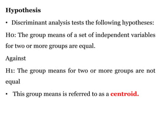 Hypothesis
• Discriminant analysis tests the following hypotheses:
H0: The group means of a set of independent variables
for two or more groups are equal.
Against
H1: The group means for two or more groups are not
equal
• This group means is referred to as a centroid.
 