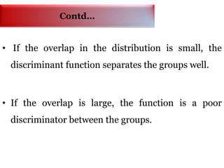Contd…
• If the overlap in the distribution is small, the
discriminant function separates the groups well.
• If the overlap is large, the function is a poor
discriminator between the groups.
 