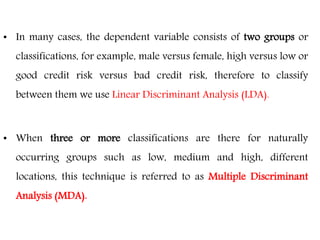 • In many cases, the dependent variable consists of two groups or
classifications, for example, male versus female, high versus low or
good credit risk versus bad credit risk, therefore to classify
between them we use Linear Discriminant Analysis (LDA).
• When three or more classifications are there for naturally
occurring groups such as low, medium and high, different
locations, this technique is referred to as Multiple Discriminant
Analysis (MDA).
 