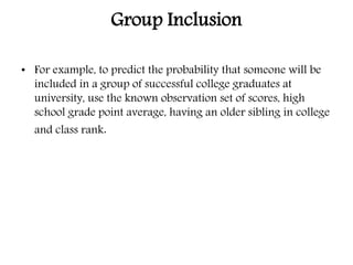 Group Inclusion
• For example, to predict the probability that someone will be
included in a group of successful college graduates at
university, use the known observation set of scores, high
school grade point average, having an older sibling in college
and class rank.
 