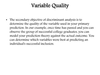 Variable Quality
• The secondary objective of discriminant analysis is to
determine the quality of the variable used in your primary
prediction. In our example, once time has passed and you can
observe the group of successful college graduates, you can
model your prediction theory against the actual outcome. You
can determine which variables were best at predicting an
individual's successful inclusion.
 