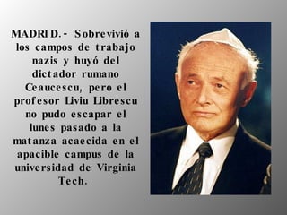 MADRID.- Sobrevivió a los campos de trabajo nazis y huyó del dictador rumano Ceaucescu, pero el profesor Liviu Librescu no pudo escapar el lunes pasado a la matanza acaecida en el apacible campus de la universidad de Virginia Tech.   