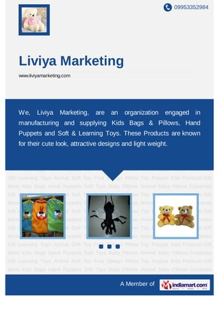 09953352984
A Member of
Liviya Marketing
www.liviyamarketing.com
Kids Bags Hand Puppets Soft Toys Baby Pillows Animal Baby Pillows Corporate
Gift Learning Toys Animal Soft Toy Fruit Design Pillow Toy Puppet Kids Products Gift
Items Kids Bags Hand Puppets Soft Toys Baby Pillows Animal Baby Pillows Corporate
Gift Learning Toys Animal Soft Toy Fruit Design Pillow Toy Puppet Kids Products Gift
Items Kids Bags Hand Puppets Soft Toys Baby Pillows Animal Baby Pillows Corporate
Gift Learning Toys Animal Soft Toy Fruit Design Pillow Toy Puppet Kids Products Gift
Items Kids Bags Hand Puppets Soft Toys Baby Pillows Animal Baby Pillows Corporate
Gift Learning Toys Animal Soft Toy Fruit Design Pillow Toy Puppet Kids Products Gift
Items Kids Bags Hand Puppets Soft Toys Baby Pillows Animal Baby Pillows Corporate
Gift Learning Toys Animal Soft Toy Fruit Design Pillow Toy Puppet Kids Products Gift
Items Kids Bags Hand Puppets Soft Toys Baby Pillows Animal Baby Pillows Corporate
Gift Learning Toys Animal Soft Toy Fruit Design Pillow Toy Puppet Kids Products Gift
Items Kids Bags Hand Puppets Soft Toys Baby Pillows Animal Baby Pillows Corporate
Gift Learning Toys Animal Soft Toy Fruit Design Pillow Toy Puppet Kids Products Gift
Items Kids Bags Hand Puppets Soft Toys Baby Pillows Animal Baby Pillows Corporate
Gift Learning Toys Animal Soft Toy Fruit Design Pillow Toy Puppet Kids Products Gift
Items Kids Bags Hand Puppets Soft Toys Baby Pillows Animal Baby Pillows Corporate
Gift Learning Toys Animal Soft Toy Fruit Design Pillow Toy Puppet Kids Products Gift
Items Kids Bags Hand Puppets Soft Toys Baby Pillows Animal Baby Pillows Corporate
We, Liviya Marketing, are an organization engaged in
manufacturing and supplying Kids Bags & Pillows, Hand
Puppets and Soft & Learning Toys. These Products are known
for their cute look, attractive designs and light weight.
 