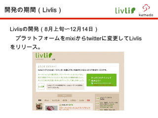 Livlis の開発（ 8 月上旬〜 12 月 14 日） 　プラットフォームを mixi から twitter に変更して Livlis をリリース。 開発の期間（ Livlis ） 