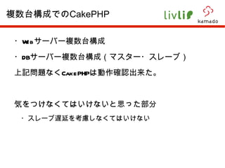 ・ Web サーバー複数台構成 ・ DB サーバー複数台構成（マスター・スレーブ） 上記問題なく CakePHP は動作確認出来た。 気をつけなくてはいけないと思った部分 　・スレーブ遅延を考慮しなくてはいけない 複数台構成での CakePHP 