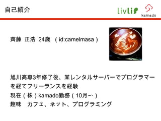 齊藤 正浩  24 歳 （ id:camelmasa ） 旭川高専 3 年修了後、某レンタルサーバーでプログラマーを経てフリーランスを経験 現在（株） kamado 勤務（ 10 月〜） 趣味　カフェ、ネット、プログラミング 自己紹介 