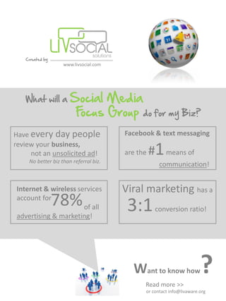 Created by
                   www.livsocial.com




   What will a        Social Media
                       Focus Group do for my Biz?
Have every day people                  Facebook & text messaging

                                                 #1 means of
review your business,
     not an unsolicited ad!            are the
    No better biz than referral biz.
                                                   communication!


Internet & wireless services           Viral marketing has a
account for
                78%   of all            3:1       conversion ratio!
advertising & marketing!




                                         Want to know how
                                             Read more >>
                                                                      ?
                                             or contact info@livaware.org
 