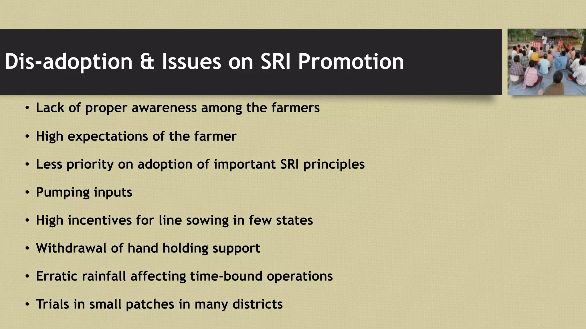 Dis-adoption & Issues on SRI Promotion
• Lack of proper awareness among the farmers
• High expectations of the farmer
• Less priority on adoption of important SRI principles
• Pumping inputs
• High incentives for line sowing in few states
• Withdrawal of hand holding support
• Erratic rainfall affecting time-bound operations
• Trials in small patches in many districts
 