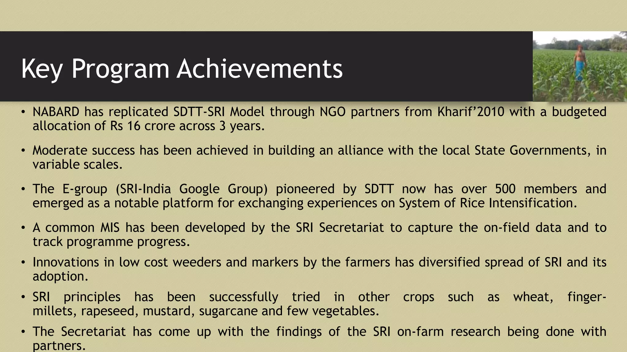 Key Program Achievements
• NABARD has replicated SDTT-SRI Model through NGO partners from Kharif’2010 with a budgeted
allocation of Rs 16 crore across 3 years.
• Moderate success has been achieved in building an alliance with the local State Governments, in
variable scales.
• The E-group (SRI-India Google Group) pioneered by SDTT now has over 500 members and
emerged as a notable platform for exchanging experiences on System of Rice Intensification.
• A common MIS has been developed by the SRI Secretariat to capture the on-field data and to
track programme progress.
• Innovations in low cost weeders and markers by the farmers has diversified spread of SRI and its
adoption.
• SRI principles has been successfully tried in other crops such as wheat, finger-
millets, rapeseed, mustard, sugarcane and few vegetables.
• The Secretariat has come up with the findings of the SRI on-farm research being done with
partners.
 