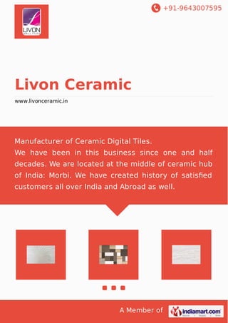 +91-9643007595
A Member of
Livon Ceramic
www.livonceramic.in
Manufacturer of Ceramic Digital Tiles.
We have been in this business since one and half
decades. We are located at the middle of ceramic hub
of India: Morbi. We have created history of satisﬁed
customers all over India and Abroad as well.
 