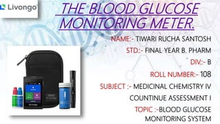 THE BLOOD GLUCOSE
MONITORING METER.
NAME:- TIWARI RUCHA SANTOSH
STD.:- FINAL YEAR B. PHARM
DIV.:- B
ROLL NUMBER:- 108
SUBJECT :- MEDICINAL CHEMISTRY IV
COUNTINUE ASSESSMENT I
TOPIC :-BLOOD GLUCOSE
MONITORING SYSTEM
 