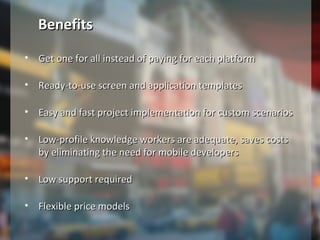 • Get one for all instead of paying for each platformGet one for all instead of paying for each platform
• Ready-to-use screen and application templatesReady-to-use screen and application templates
• Easy and fast project implementation for custom scenariosEasy and fast project implementation for custom scenarios
• Low-profile knowledge workers are adequate, saves costsLow-profile knowledge workers are adequate, saves costs
by eliminating the need for mobile developersby eliminating the need for mobile developers
• Low support requiredLow support required
• Flexible price modelsFlexible price models
BenefitsBenefits
 