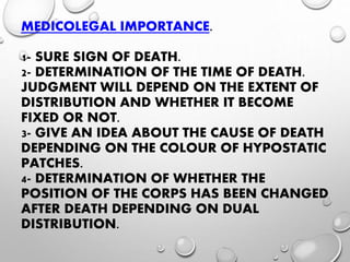 MEDICOLEGAL IMPORTANCE.
1- SURE SIGN OF DEATH.
2- DETERMINATION OF THE TIME OF DEATH.
JUDGMENT WILL DEPEND ON THE EXTENT OF
DISTRIBUTION AND WHETHER IT BECOME
FIXED OR NOT.
3- GIVE AN IDEA ABOUT THE CAUSE OF DEATH
DEPENDING ON THE COLOUR OF HYPOSTATIC
PATCHES.
4- DETERMINATION OF WHETHER THE
POSITION OF THE CORPS HAS BEEN CHANGED
AFTER DEATH DEPENDING ON DUAL
DISTRIBUTION.
 