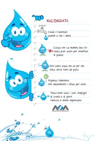 12
RICORDATI:
Chiudi il rubinetto
quando ti lavi i denti
L’acqua con cui mamma lava l’in-
salata puoi usarla per innaffiare
le piante
Tratta bene tutti i tuoi compagni
di scuola e di gioco:
l’amicizia è molto importante
Bevi tanta acqua, ma un po’ alla
volta, anche fuori dai pasti
Rispetta l’ambiente:
non abbandonare i rifiuti per terra
 