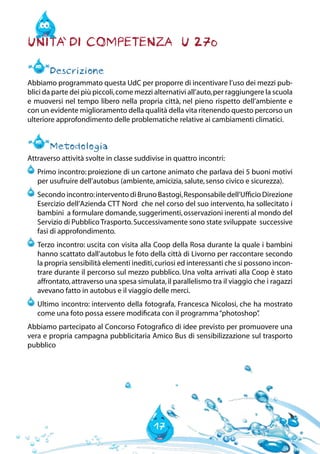 17
Unita` di Competenza U 270
Descrizione
Abbiamo programmato questa UdC per proporre di incentivare l’uso dei mezzi pub-
blici da parte dei più piccoli,come mezzi alternativi all’auto,per raggiungere la scuola
e muoversi nel tempo libero nella propria città, nel pieno rispetto dell’ambiente e
con un evidente miglioramento della qualità della vita ritenendo questo percorso un
ulteriore approfondimento delle problematiche relative ai cambiamenti climatici.
Metodologia
Attraverso attività svolte in classe suddivise in quattro incontri:
	Primo incontro: proiezione di un cartone animato che parlava dei 5 buoni motivi
per usufruire dell’autobus (ambiente,amicizia,salute,senso civico e sicurezza).
	Secondo incontro:intervento di Bruno Bastogi,Responsabile dell’Ufficio Direzione
Esercizio dell’Azienda CTT Nord che nel corso del suo intervento, ha sollecitato i
bambini a formulare domande,suggerimenti,osservazioni inerenti al mondo del
Servizio di Pubblico Trasporto.Successivamente sono state sviluppate successive
fasi di approfondimento.
	Terzo incontro: uscita con visita alla Coop della Rosa durante la quale i bambini
hanno scattato dall’autobus le foto della città di Livorno per raccontare secondo
la propria sensibilità elementi inediti,curiosi ed interessanti che si possono incon-
trare durante il percorso sul mezzo pubblico. Una volta arrivati alla Coop è stato
affrontato,attraverso una spesa simulata,il parallelismo tra il viaggio che i ragazzi
avevano fatto in autobus e il viaggio delle merci.
	Ultimo incontro: intervento della fotografa, Francesca Nicolosi, che ha mostrato
come una foto possa essere modificata con il programma“photoshop”.
Abbiamo partecipato al Concorso Fotografico di idee previsto per promuovere una
vera e propria campagna pubblicitaria Amico Bus di sensibilizzazione sul trasporto
pubblico
 
