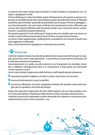 23
Le attività sono state sempre documentate in modo semplice sul quaderno con di-
segni e spiegazioni scritte.
Il tema dell’acqua è stato introdotto grazie all’importanza che questa sostanza rico-
pre per la vita delle piante ed è stato trattato sempre facendo riferimento al“Metodo
scientifico sperimentale”:partendo da domande (cos’è l’acqua? Perché si galleggia?...
ecc),facendo ipotesi,che sono state verificate con esperimenti,studi e riflessioni,per
arrivare alla risposta definitiva alla domanda iniziale e per conoscere alcune caratte-
ristiche e proprietà di questo elemento.
Per quanto riguarda“il ciclo dell’acqua”l’argomento,non semplice per una classe se-
conda,è stato trattato inventando la storia di Pina,una gocciolina di acqua.
La storia è stata rappresentata graficamente sul quaderno con fumetti ai quali sono
state aggiunte le didascalie.
Solo successivamente la spiegazione è diventata più astratta.
Attivita`
L’attività iniziale è stata la raccolta dei prodotti estivi e autunnali nell’orto,per la mag-
gior parte frutti,come mele,pomodori....è stata fatta un’osservazione sensoriale che
è stata documentata sul quaderno.
Successivamente si è svolta una discussione in cui l’insegnante ha stimolato i bam-
bini a riflettere sull’esperienza fatta e, in conclusione, è stata posta una domanda:
“Come nascono i semi?”
Così è stato trattato l’argomento della fioritura e dell’impollinazione attraverso:
	esperienze pratiche:tagliamo un fiore a metà e osserviamo con la lente;
	ricerca di informazioni su testi scientifici;
	successiva riflessione con brevi spiegazioni dettate dai bambini, prima alla lava-
gna,poi sui quaderni,arricchita da disegni.
Dopo aver ripassato l’argomento di storia delle stagioni, che era stato trattato a sto-
ria,l’anno precedente,l’esperienza della semina è stata rimandata alla primavera.
L’attività successiva ha riguardato un’altra domanda che i bambini si erano posti pre-
cedentemente:come vivono le piante?....ecc
 