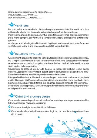 25
Grazie a questo esperimento ho capito che:…...
Mi è piaciuto:….......Perché:…...
Non mi è piaciuto:….....Perché:…......
Verifiche
Per tutti e due le tematiche, le piante e l’acqua, sono state fatte due verifiche scritte
utilizzando schede con domande a risposta chiusa,o frasi da completare.
Inoltre, per ognuno dei due argomenti, è stata fatta una verifica orale con domande
più o meno semplici, per verificare e stimolare la capacità di riflettere e di fare colle-
gamenti.
Anche per le attività legate all’intervento degli operatori esterni sono state fatte due
verifiche,una scritta e una orale,con le modalità sopra descritte.
Risultati ottenuti
Gli argomenti previsti dal progetto sono piuttosto complessi per una classe seconda,
ma la risposta dei bambini è stata sorprendente:tutti hanno partecipato con interes-
se ed entusiasmo dando il proprio contributo. Anche i risultati delle verifiche sono
stati migliori delle aspettative.
Sicuramente la scelta di un metodo basato su esperienze pratiche (come quella
dell’orto),così come l’intervento di esperti esterni coinvolgenti e disponibili,ha influ-
ito sulla motivazione e sull’impegno dimostrato dalla classe.
Ritengo che i bambini abbiano dimostrato che,per quanto ancora immaturi,sentano
molto il bisogno di affrontare alcune tematiche non semplici, come quella dei cam-
biamenti climatici,per soddisfare la loro esigenza di capire il mondo che li circonda.
Si è trattato di un’esperienza sicuramente positiva che continueremo ad approfondi-
re nei prossimi anni scolastici.
Obiettivi e competenze
Comprendere come la gestione del verde urbano sia importante per aumentare l’in-
filtrazione idrica e l’evapotraspirazione:
	Conoscere le origini e caratteristiche del suolo;
	Comprendere le principali cause meterologiche che cambiano la conformazione
del terreno;
 