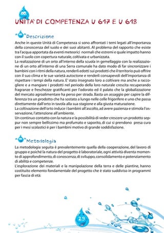 29
Unita` di Competenza U 617 e U 618
Descrizione
Anche in queste Unità di Competenza si sono affrontati i temi legati all’importanza
della conoscenza del suolo e dei suoi abitanti. Al problema del rapporto che esiste
tra l’acqua apportata da eventi meteorici normali che estremi e quale impatto hanno
con il suolo con copertura naturale,coltivata e urbanizzata.
La realizzazione di un orto all’interno della scuola in gemellaggio con la realizzazio-
ne di un orto all’interno di una Serra comunale ha dato modo di far sincronizzare i
bambini con i ritmi della natura,renderli edotti sui prodotti che il territorio può offrire
con il suo clima e le sue varietà autoctone e renderli consapevoli dell’importanza di
rispettare i tempi della natura. E’ stato insegnato loro a coltivare ma anche a racco-
gliere e a mangiare i prodotti nel periodo della loro naturale crescita recuperando
fragranze e freschezze gratificanti per l’odorato ed il palato che la globalizzazione
del mercato agroalimentare ha perso per strada. Basta un assaggio per capire la dif-
ferenza tra un prodotto che ha sostato a lungo nelle celle frigorifere e uno che passa
direttamente dall’orto in tavola alla sua stagione e alla giusta maturazione.
La coltivazione dell’orto induce i bambini all’ascolto,ad avere pazienza e stimola l’os-
servazione,l’attenzione all’ambiente.
Un continuo contatto con la natura e la possibilità di veder crescere un prodotto sep-
pur non sempre bellissimo ma profumato e saporito, di cui si prendono presa cura
per i mesi scolastici è per i bambini motivo di grande soddisfazione.
Metodologia
La metodologia seguita è prevalentemente quella della cooperazione, del lavoro di
gruppo e poiché la natura del progetto è laboratoriale,ogni attività diventa momen-
to di approfondimento,di conoscenza,di sviluppo,consolidamento e potenziamento
di abilità e competenze.
L’esplorazione dei materiali e la manipolazione della terra e delle piantine, hanno
costituito elemento fondamentale del progetto che è stato suddiviso in programmi
per fascia di età:
 