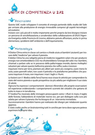 34
Unita` di Competenza U 272
Descrizione
Questa UdC vuole sviluppare il concetto di energia partendo dallo studio del Sole
per arrivare alla produzione di energia rinnovabile compresi gli aspetti tecnologici
ed evolutivi.
Iniziare con i più piccoli è molto importante perché proprio da loro bisogna iniziare
un percorso di sensibilizzazione, e avvalendoci della collaborazione di EALP, l’Agen-
zia Energetica della Provincia di Livorno, abbiamo potuto affrontare, anche in prima
elementare,i problemi dell’ambiente e dell’inquinamento.
Metodologia
Il Dottor Clima entra in classe col camice e chiede aiuto ai bambini (aiutanti) per tro-
vare delle“medicine”per salvare il pianeta.
Il dottor Clima ha una valigetta piena di medicine (oggettini solari che per produrre
energia non emetterebbero CO2 ma sfrutterebbero l’energia del sole) ma i bambini,
chiamati a parlare solo se in possesso della palla/mappa mondo, danno molteplici
soluzioni per salvare questo bellissimo pianeta che soffre,suda e tossisce:
inquinare meno per terra, piantare più alberi per avere piu ossigeno, usare meno le
auto, usare pannelli solari, non usare il petrolio e le piattaforme petrolifere che pos-
sono inquinare il mare,non inquinare i mari i laghi e i fiumi.
Le lezioni con il Medico della Terra”,hanno reso vivace le attività per comprendere lo
stato del nostro pianeta e quale prospettiva sia più adatta per migliorare il suo stato
di salute.
Ognuno ha espresso i comportamenti dannosi riferendosi alle proprie osservazioni
ed esperienze evidenziando i comportamenti scorretti dei cittadini che gettano di
tutto in mare e in terraferma.
Il “medico”ha mostrato delle immagini preoccupanti come i rifiuti in mare, il taglio
delle foreste, l’abbandono di materiale nocivo ecc. per poi dialogare sulla cura più
adatta per salvare il pianeta che ha bisogno di un intervento immediato.
Successivamente i bambini hanno poi realizzato dei disegni per rielaborare quanto
appreso.
è stato svolto anche un brainstorming tutti in cerchio per terra dove ognuno poteva
esprimere le proprie idee.
 