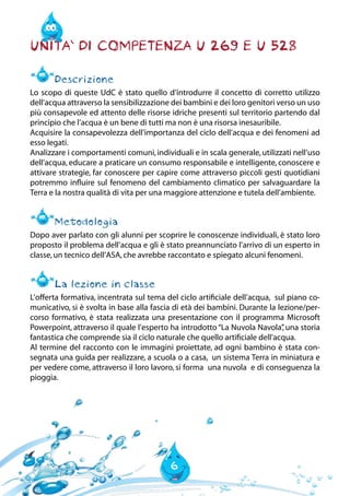 6
Unita` di Competenza U 269 e U 528
Descrizione
Lo scopo di queste UdC è stato quello d’introdurre il concetto di corretto utilizzo
dell’acqua attraverso la sensibilizzazione dei bambini e dei loro genitori verso un uso
più consapevole ed attento delle risorse idriche presenti sul territorio partendo dal
principio che l’acqua è un bene di tutti ma non è una risorsa inesauribile.
Acquisire la consapevolezza dell’importanza del ciclo dell’acqua e dei fenomeni ad
esso legati.
Analizzare i comportamenti comuni, individuali e in scala generale, utilizzati nell’uso
dell’acqua, educare a praticare un consumo responsabile e intelligente, conoscere e
attivare strategie, far conoscere per capire come attraverso piccoli gesti quotidiani
potremmo influire sul fenomeno del cambiamento climatico per salvaguardare la
Terra e la nostra qualità di vita per una maggiore attenzione e tutela dell’ambiente.
Metodologia
Dopo aver parlato con gli alunni per scoprire le conoscenze individuali, è stato loro
proposto il problema dell’acqua e gli è stato preannunciato l’arrivo di un esperto in
classe,un tecnico dell’ASA,che avrebbe raccontato e spiegato alcuni fenomeni.
La lezione in classe
L’offerta formativa, incentrata sul tema del ciclo artificiale dell’acqua, sul piano co-
municativo, si è svolta in base alla fascia di età dei bambini. Durante la lezione/per-
corso formativo, è stata realizzata una presentazione con il programma Microsoft
Powerpoint, attraverso il quale l’esperto ha introdotto“La Nuvola Navola”, una storia
fantastica che comprende sia il ciclo naturale che quello artificiale dell’acqua.
Al termine del racconto con le immagini proiettate, ad ogni bambino è stata con-
segnata una guida per realizzare, a scuola o a casa, un sistema Terra in miniatura e
per vedere come, attraverso il loro lavoro, si forma una nuvola e di conseguenza la
pioggia.
 