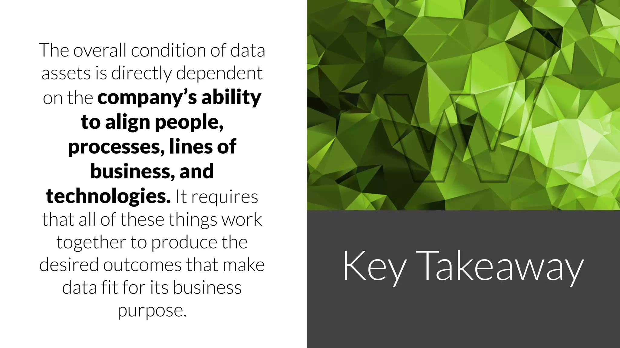 The overall condition of data
assets is directly dependent
on the company’s ability
to align people,
processes, lines of
business, and
technologies. It requires
that all of these things work
together to produce the
desired outcomes that make
data fit for its business
purpose.
Key Takeaway
 