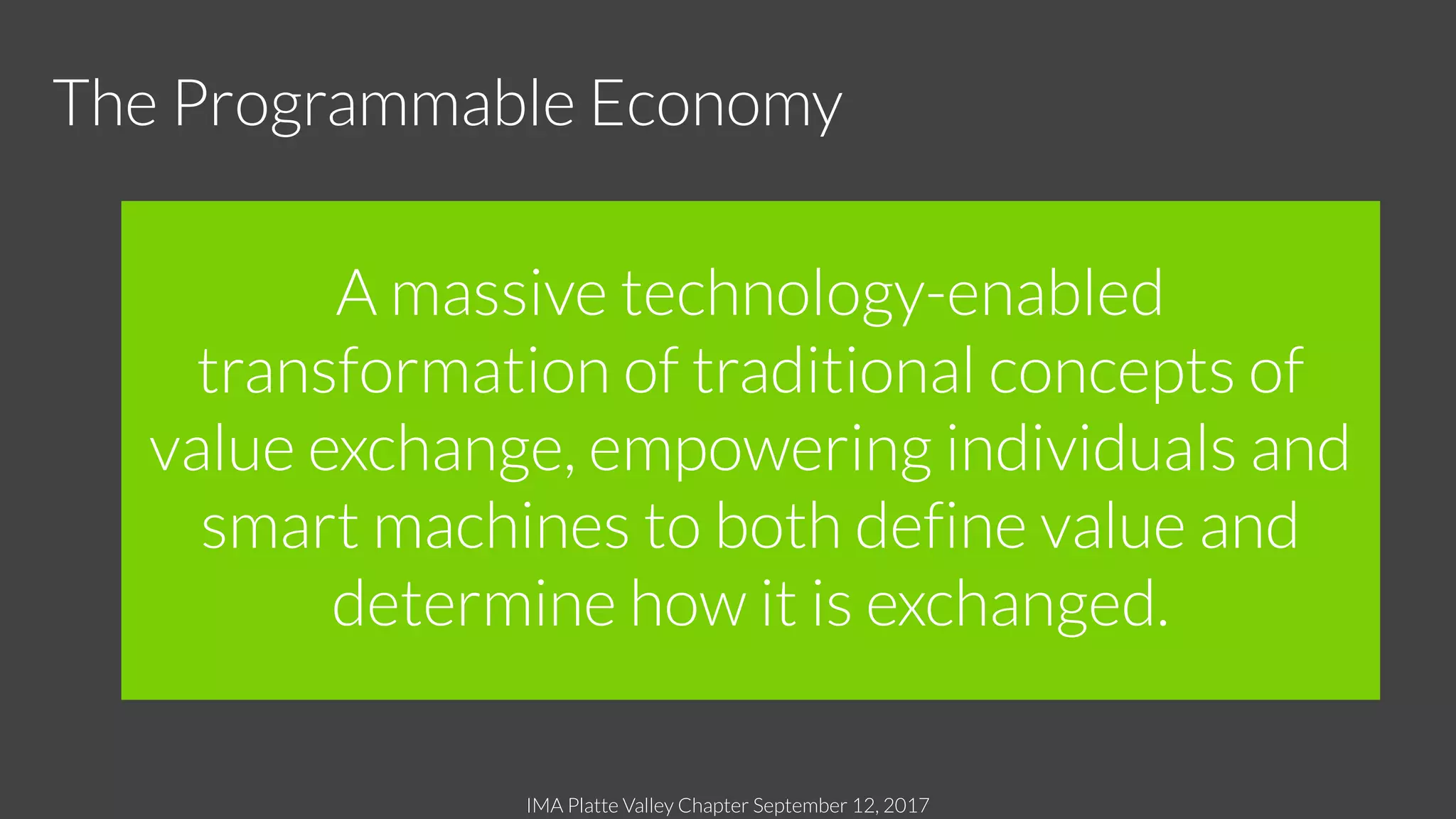 IMA Platte Valley Chapter September 12, 2017
A massive technology-enabled
transformation of traditional concepts of
value exchange, empowering individuals and
smart machines to both define value and
determine how it is exchanged.
The Programmable Economy
 