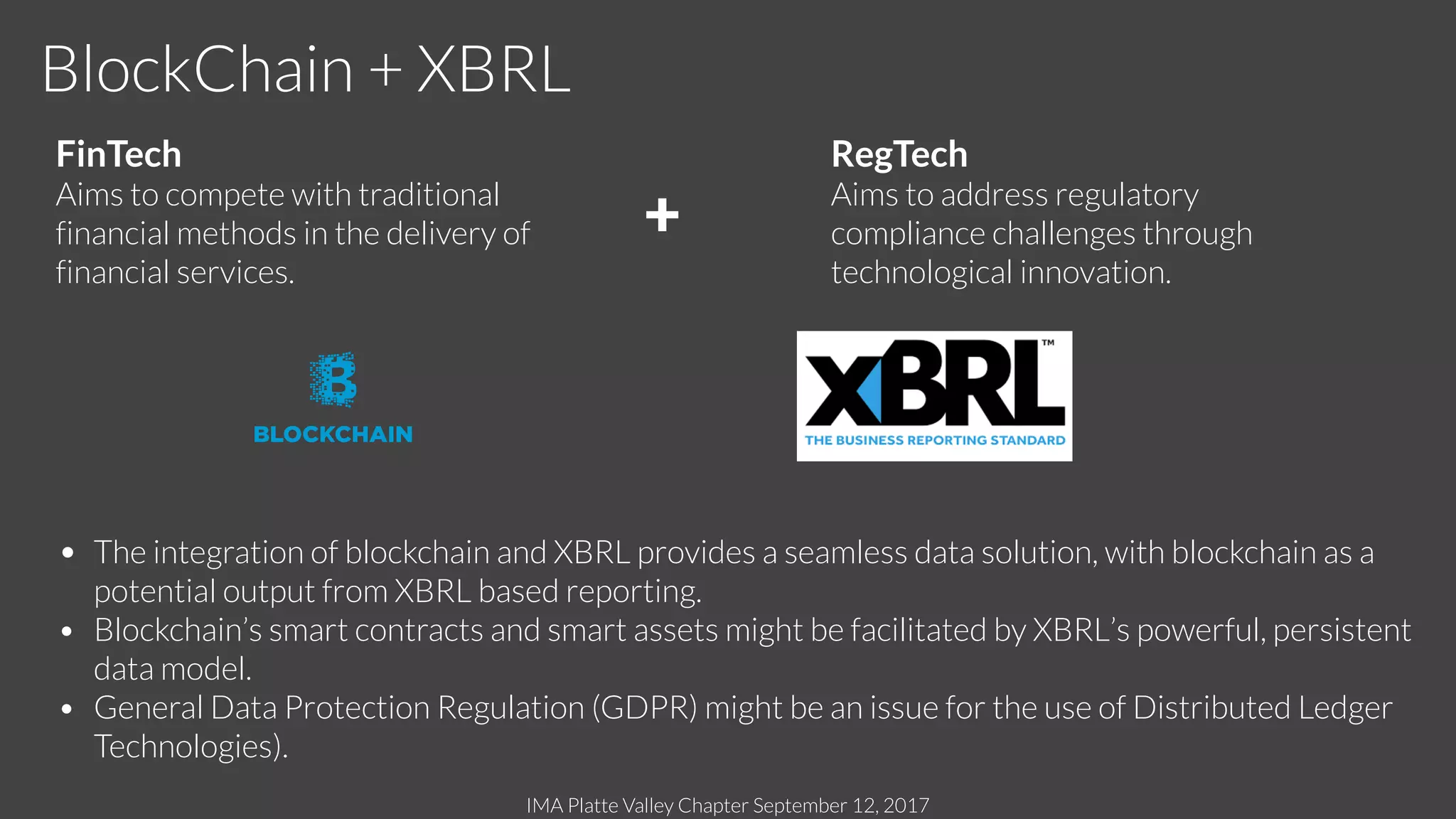 IMA Platte Valley Chapter September 12, 2017
BlockChain + XBRL
FinTech
Aims to compete with traditional
financial methods in the delivery of
financial services.
RegTech
Aims to address regulatory
compliance challenges through
technological innovation.
• The integration of blockchain and XBRL provides a seamless data solution, with blockchain as a
potential output from XBRL based reporting.
• Blockchain’s smart contracts and smart assets might be facilitated by XBRL’s powerful, persistent
data model.
• General Data Protection Regulation (GDPR) might be an issue for the use of Distributed Ledger
Technologies).
+
 
