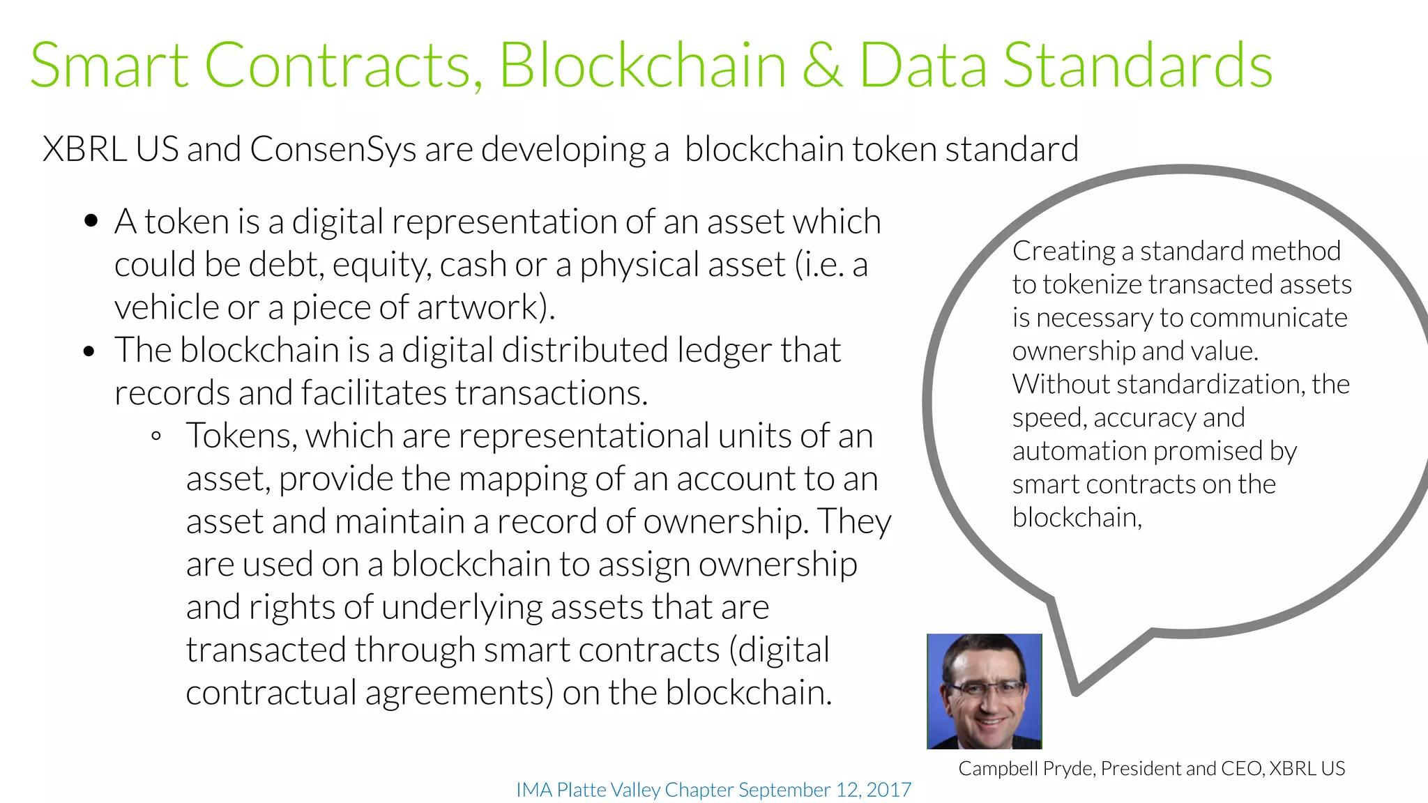 IMA Platte Valley Chapter September 12, 2017
 Smart Contracts, Blockchain & Data Standards
• A token is a digital representation of an asset which
could be debt, equity, cash or a physical asset (i.e. a
vehicle or a piece of artwork).
• The blockchain is a digital distributed ledger that
records and facilitates transactions.
◦ Tokens, which are representational units of an
asset, provide the mapping of an account to an
asset and maintain a record of ownership. They
are used on a blockchain to assign ownership
and rights of underlying assets that are
transacted through smart contracts (digital
contractual agreements) on the blockchain.
XBRL US and ConsenSys are developing a blockchain token standard
Creating a standard method
to tokenize transacted assets
is necessary to communicate
ownership and value.
Without standardization, the
speed, accuracy and
automation promised by
smart contracts on the
blockchain,
Campbell Pryde, President and CEO, XBRL US
 