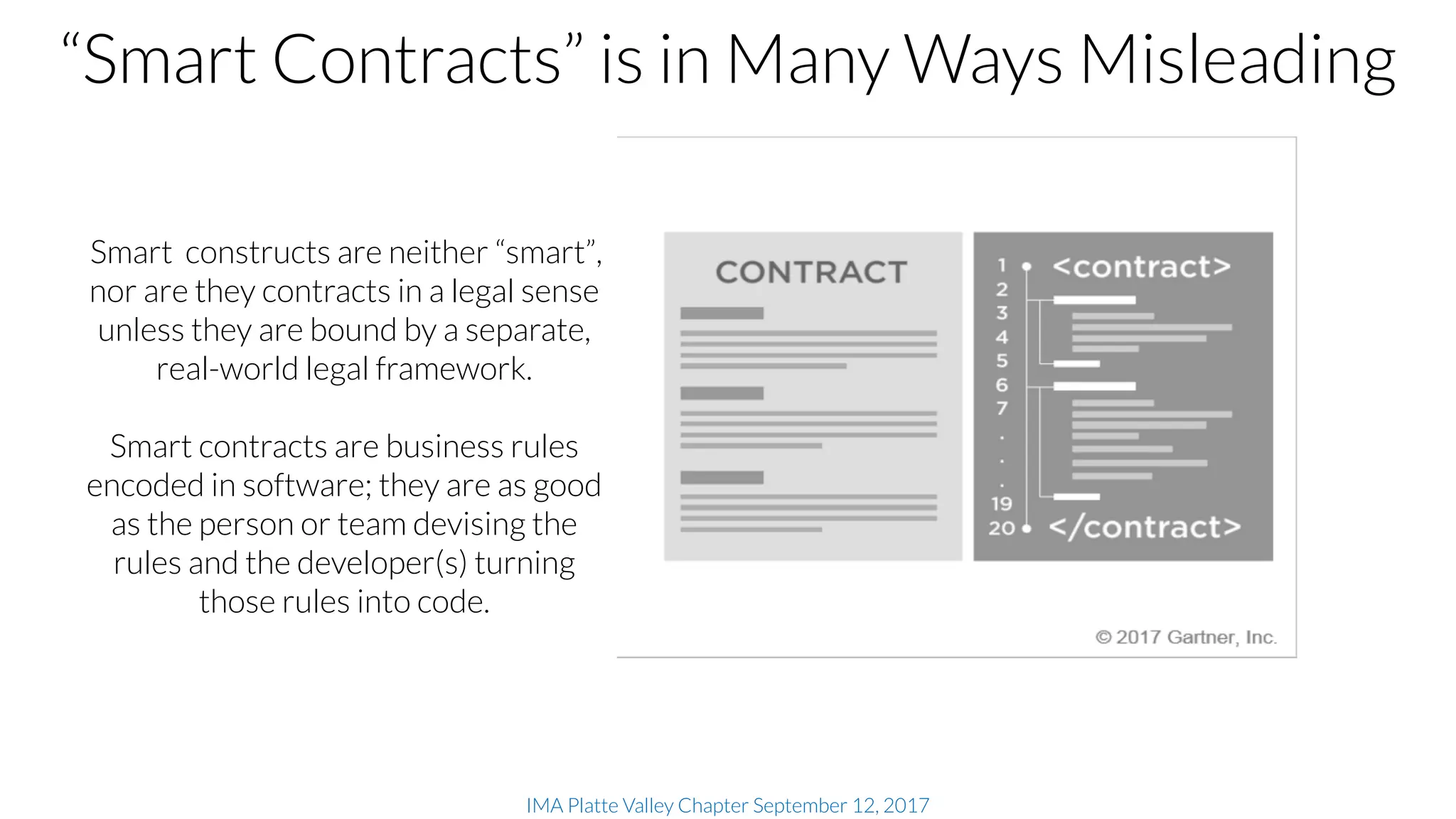 IMA Platte Valley Chapter September 12, 2017
Smart constructs are neither “smart”,
nor are they contracts in a legal sense
unless they are bound by a separate,
real-world legal framework.
Smart contracts are business rules
encoded in software; they are as good
as the person or team devising the
rules and the developer(s) turning
those rules into code.
“Smart Contracts” is in Many Ways Misleading
 