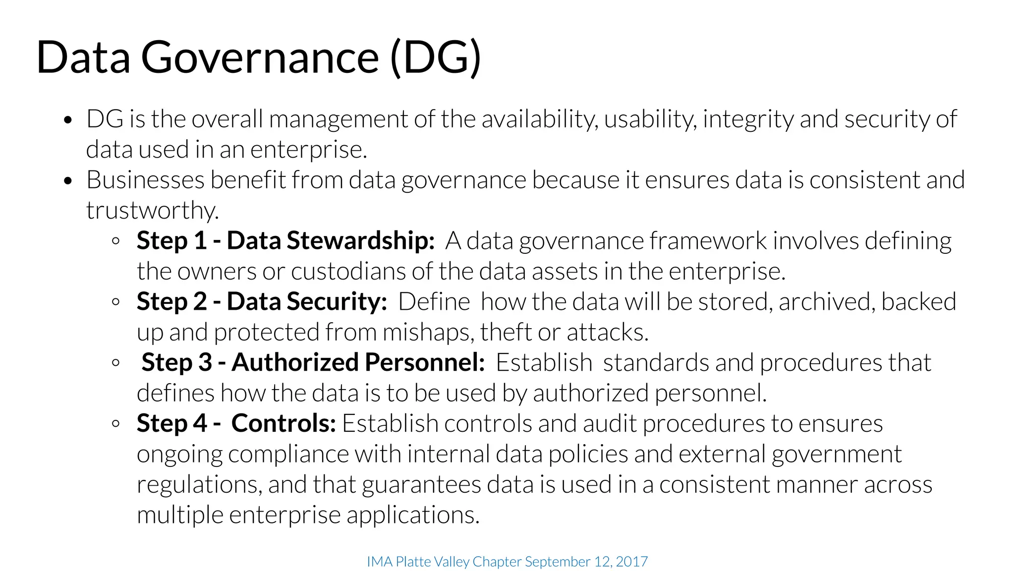 IMA Platte Valley Chapter September 12, 2017
Data Governance (DG)
• DG is the overall management of the availability, usability, integrity and security of
data used in an enterprise.
• Businesses benefit from data governance because it ensures data is consistent and
trustworthy.
◦ Step 1 - Data Stewardship: A data governance framework involves defining
the owners or custodians of the data assets in the enterprise.
◦ Step 2 - Data Security: Define how the data will be stored, archived, backed
up and protected from mishaps, theft or attacks.
◦ Step 3 - Authorized Personnel: Establish standards and procedures that
defines how the data is to be used by authorized personnel.
◦ Step 4 - Controls: Establish controls and audit procedures to ensures
ongoing compliance with internal data policies and external government
regulations, and that guarantees data is used in a consistent manner across
multiple enterprise applications.
 