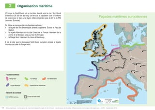 Façades maritimes européennes 
" 
Rome 
Paris 
Madrid 
Berlin 
Londres 
Bruxelles 
Vienne 
Oslo 
Prague 
Zagreb 
Dublin 
Varsovie 
Budapest 
Sarajevo 
Stockholm 
Copenhague 
Ljubljana 
Amsterdam 
Bratislava 
Luxembourg 
" 
" 
" 
" 
" 
" 
" 
" 
" 
" 
" 
" 
" 
" 
" 
" 
" 
" 
" 
Façade 
des Iles Britanniques 
$ 
Data source ©Eurostat 2010; ©Powered by AURH 
Boudaries ©MBR and EuroGeographics,©ESRI 
Km 
Map data © OpenStreetMap contributors, ODbl 
®AURH -2014/05 0 50 100 200 
Arc Baltique 
Arc Méditerranée 
Façade 
Atlantique 
Range Nord 
2 Organisation maritime 
L’Europe du Nord-Ouest est un territoire tourné vers la mer. Son littoral 
s’étend sur 26 000 km de long. Un tiers de la population (soit 61 millions 
de personnes) vit dans une région côtière et génère plus de 40 % du PIB 
(sources : Eurostat). 
Ce littoral se compose de trois façades maritimes : 
• la façade des Îles Britanniques (Irlande, Angleterre, Écosse et Pays de 
Galles), 
• la façade Atlantique sur la côte Ouest de la France s’étendant de la 
pointe de la Bretagne jusqu’au Sud du Portugal, 
• le Range Nord s’étendant du Havre à Hambourg. 
Il est à noter que le découpage Nord-Ouest européen ampute la façade 
Atlantique et celle du Range-Nord. 
Façades maritimes 
Range Nord 
Façade Atlantique 
Éléments de contexte 
Arc Baltique Arc Méditerranée 
Façade des Iles Britanniques 
NUTS 2 maritimes Europe du Nord-Ouest 
12 Atlas analytique - Le transport de marchandises en Europe du Nord-Ouest : dynamiques territoriales, infrastructures et échanges interrégionaux - AURH - Septembre 2014 
European coastlines 
 