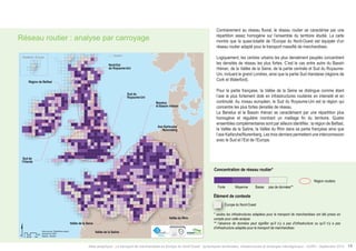 Réseau routier : analyse par carroyage 
Shetland, Écosse Shetland 
$ Data sources: Weastflows project, 
Km 
®AURH 0 25 50 100 
powered by AURH 
- 2014/06 
Nord-Est 
du Royaume-Uni 
Sud du 
Royaume-Uni 
Vallée de la Seine 
Benelux 
et Bassin rhénan 
Sud de 
l’Irlande 
Vallée de la Saône 
Axe Karlsruhe/ 
Nuremberg 
Vallée du Rhin 
Région de Belfast 
Contrairement au réseau fluvial, le réseau routier se caractérise par une 
répartition assez homogène sur l’ensemble du territoire étudié. La carte 
montre que la quasi-totalité de l’Europe du Nord-Ouest est équipée d’un 
réseau routier adapté pour le transport massifié de marchandises. 
Logiquement, les centres urbains les plus densément peuplés concentrent 
les densités de réseau les plus fortes. C’est le cas entre autre du Bassin 
rhénan, de la Vallée de la Seine, de la partie centrale et Sud du Royaume- 
Uni, incluant le grand Londres, ainsi que la partie Sud irlandaise (régions de 
Cork et Waterford). 
Pour la partie française, la Vallée de la Seine se distingue comme étant 
l’axe le plus fortement doté en infrastructures routières en intensité et en 
continuité. Au niveau européen, le Sud du Royaume-Uni est la région qui 
concentre les plus fortes densités de réseau. 
Le Benelux et le Bassin rhénan se caractérisent par une répartition plus 
homogène et régulière montrant un maillage fin du territoire. Quatre 
ensembles complémentaires sont par ailleurs identifiés : la région de Belfast, 
la Vallée de la Saône, la Vallée du Rhin dans sa partie française ainsi que 
l’axe Karlsruhe/Nuremberg. Les trois derniers permettent une interconnexion 
avec le Sud et l’Est de l’Europe. 
Type of road concentration* 
High Medium Low 
No data** 
Road region 
Contextual information 
North-Western Europe 
* only relevant freight transport infrastructures have been considered 
** no data can means no infrastructure or no infrastructure relevant for 
freight transportation 
Concentration de réseau routier* 
Forte Moyenne Basse 
pas de données** 
Région routière 
Élément de contexte 
Europe du Nord-Ouest 
* seules les infrastructures adaptées pour le transport de marchandises ont été prises en 
compte pour cette analyse 
** l’absence de données peut signifier qu’il n’y a pas d’infrastructure ou qu’il n’y a pas 
d’infrastructure adaptée pour le transport de marchandises 
Atlas analytique - Le transport de marchandises en Europe du Nord-Ouest : dynamiques territoriales, infrastructures et échanges interrégionaux - AURH - Septembre 2014 19 
 