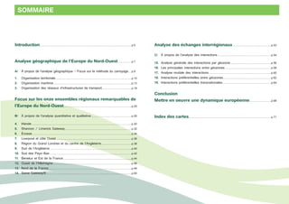 Introduction.........................................................................................................................p.5 
Analyse géographique de l’Europe du Nord-Ouest...................p.7 
A/ À propos de l’analyse géographique - Focus sur la méthode du carroyage.....p.8 
1. Organisation territoriale.....................................................................................................p.10 
2. Organisation maritime.......................................................................................................p.12 
3. Organisation des réseaux d’infrastructures de transport........................................p.18 
Focus sur les onze ensembles régionaux remarquables de 
l’Europe du Nord-Ouest..........................................................................................p.25 
B/ À propos de l’analyse quantitative et qualitative......................................................p.26 
4. Irlande....................................................................................................................................p.30 
5. Shannon / Limerick Gateway........................................................................................p.32 
6. Écosse...................................................................................................................................p.34 
7. Liverpool et côte Ouest....................................................................................................p.36 
8. Région du Grand Londres et du centre de l’Angleterre.........................................p.38 
9. Sud de l’Angleterre............................................................................................................p.40 
10. Sud des Pays-Bas............................................................................................................p.42 
11. Benelux et Est de la France...........................................................................................p.44 
12. Ouest de l’Allemagne........................................................................................................p.46 
13. Nord de la France..............................................................................................................p.48 
14. Seine Gateway®.................................................................................................................p.50 
Analyse des échanges interrégionaux...................................................p.53 
C/ À propos de l’analyse des interactions.......................................................................p.54 
15. Analyse générale des interactions par géozone.......................................................p.56 
16. Les principales interactions entre géozones..............................................................p.58 
17. Analyse modale des interactions...................................................................................p.60 
18. Interactions préférentielles entre géozones................................................................p.62 
19. Interactions préférentielles transnationales.................................................................p.64 
Conclusion 
Mettre en oeuvre une dynamique européenne.............................p.68 
Index des cartes.............................................................................................................p.71 
SOMMAIRE 
 