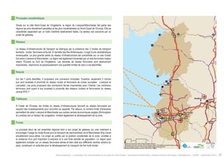 ! 
! 
Bradford Leeds 
! 
! 
! 
! 
! 
Sheffield 
Lancaster 
Fleetwood 
Liverpool Manchester 
$0 10 20 40 
Km 
Data source powered by AURH & ©Voies Navigables de France; 
©European Commission, DG Move, TEN-Tec Information System; ©2012 National Geospatial Intelligence Agency 
©OpenStreetMap contributors, ODbl;Boudaries ©MBR and EuroGeographics,©ESRI 
Map data ©OpenStreetMap contributors, ODbl/ ®AURH -2014/05 
Principales caractéristiques 
Située sur la côte Nord-Ouest de l’Angleterre, la région de Liverpool/Manchester fait partie des 
régions les plus densément peuplées et les plus industrialisées du Nord-Ouest de l’Europe. Elle se 
caractérise cependant par un trafic maritime relativement faible. Ce secteur est concerné par un 
projet de gateway. 
Réseaux 
Le réseau d’infrastructures de transport se distingue par la présence des 3 modes de transport 
terrestre : routier, ferroviaire et fluvial. À l’échelle des Îles Britanniques, il s’agit d’une caractéristique 
remarquable. La plus grande partie du réseau d’infrastructures est concentrée sur un axe Ouest/ 
Est entre Liverpool et Manchester. La région est également traversée par un axe ferroviaire majeur 
reliant l’Écosse au Sud de l’Angleterre. Les densités de réseau ferroviaire sont relativement 
importantes, néanmoins et paradoxalement une quantité limitée de celui-ci est électrifiée. 
Noeuds 
Sur les 7 ports identifiés, 4 proposent une connexion trimodale. Toutefois, seulement 2 d’entre 
eux sont localisés à proximité du réseau routier et ferroviaire de niveau européen : Liverpool et 
Lancaster. Les ports proposent des connexions ferries importantes avec l’Irlande. Les nombreux 
terminaux sont quant à eux localisés à proximité des réseaux routiers et ferroviaires du réseau 
central RTE-T. 
Faiblesses 
À l’instar de l’Écosse, les limites du réseau d’infrastructures tiennent au réseau ferroviaire qui 
requiert des investissements pour accroître sa capacité. Par ailleurs, le nombre limité d’itinéraires 
permettant de relier Liverpool et Manchester aux autres centres économiques anglais (Birmingham 
et Londres) est un facteur de congestion, limitant également le développement de la zone. 
Forces 
Le principal atout de cet ensemble régional tient à son projet de gateway qui vise notament à 
encourager l’usage du mode fluvial pour le transport de marchandises via le Manchester Ship Canal 
actuellement sous-utilisé. Ce projet se justifie par la position occidentale de la zone, corrélée à 
la présence d’un port important (Liverpool) et à une forte densité de population. La région peut 
également compter sur un réseau ferroviaire dense et bien relié aux différents centres urbains du 
pays, constituant un potentiel pour le développement du transport de fret multi-modal. 
Atlas analytique - Le transport de marchandises en Europe du Nord-Ouest : dynamiques territoriales, infrastructures et échanges interrégionaux - AURH - Septembre 2014 37 
 