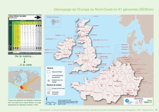 Découpage de l’Europe du Nord-Ouest en 61 géozones (SEStran) 
Inverness 
Perth, Dundee 
! 
! 
Glasgow 
! ! 
Liverpool, 
Manchester, Preston 
Birmingham, 
Coventry 
Oxford, Southampton, Portsmouth 
Le Mans, Nantes, Angers 
! 
Shetland 
Aberdeen 
Newcastle, Middlesbrough 
Leeds, Sheffield, York, Hull 
Nottingham, Derby, Leicester 
! 
Brighton, 
Douvres 
Le Havre, 
Rouen 
Peterborough, 
Norwich, Ipswich 
Colchester, 
Cambridge 
Tours, Orleans 
! 
Londres 
Gand, Bruges 
Calais, Lille 
Amiens 
Paris Reims 
Dijon 
! 
! 
Liège 
! 
! 
! 
! 
Luxembourg 
Metz, Nancy 
! ! 
Besancon 
! 
Dumfries 
! 
! 
Belfast 
! 
! 
Dublin 
! 
! 
Edimbourg 
! 
! 
Wrexham, Holyhead 
! 
! 
! 
Shetland, Écosse 
! Lerwick, 
Shetland 
Donegal, Dundalk 
Galway 
! 
! 
Waterford 
! 
Londonderry, Antrim 
Cork 
! 
! 
! 
! 
! 
! 
! 
! 
! 
! 
! 
! 
! 
Rotterdam 
Amsterdam, Utrecht 
Bruxelles, Anvers 
Eindhoven, Maastricht 
Enschede, Arnhem 
! 
! 
Caen 
! 
Cardiff, Swansea 
Bristol, Exeter 
Rennes, Brest 
! 
! 
! 
! 
! 
! 
Dusseldorf, Essen, Duisbourg 
Cologne, Bonn, Achen 
! 
! 
Dortmund, Bochum, Munster 
! 
Coblence, Mainz 
Kassel 
Francfort, Wiesbaden 
Ausburg 
! 
Freiburg Nuremberg 
! 
! 
! 
! 
Athlone, Mullingar 
Limerick, Shannon 
Saarbrucken 
Strasbourg, Mulhouse 
Saarbrucken 
Strasbourg, Mulhouse 
Karlsruhe, 
Stuttgart, Mannheim 
Géozone 
Géozone SEStran 
Centre géométrique 
des géozones 
Géozone avec une 
capitale 
Éléments de contexte 
Europe du Nord-Ouest 
Autres pays 
européens 
$ 
Data source powered by AURH 
Boudaries ©MBR and EuroGeographics,©ESRI 
Km 
Map data © OpenStreetMap contributors, ODbl 
®AURH -2013/06 0 25 50 100 
Atlas analytique - Le transport de marchandises en Europe du Nord-Ouest : dynamiques territoriales, infrastructures et échanges interrégionaux - AURH - Septembre 2014 55 
De la matrice... 
...à la carte 
Chaque trait représente une interaction mentionnée 
dans une cellule de la matrice SEStran. En rouge 
apparaissent les interactions internes à l’ENO. 
 