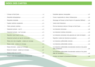 INDEX DES CARTES 
• L’Europe du Nord-Ouest............................................................................................... p.4 
• Dissymétrie démographique....................................................................................... p.10 
• Dissymétrie industrielle................................................................................................. p.11 
• Façades maritimes européennes ............................................................................ p.12 
• Trafics portuaires maritimes....................................................................................... p.13 
• Classement portuaire : top 20.................................................................................. p.14 
• Classement portuaire : top 5 par pays................................................................... p.15 
• Répartition import/export du trafic........................................................................... p.16 
• Classement portuaire par type de marchandise.................................................. p.17 
• Réseau des voies navigables : analyse par carroyage..................................... p.18 
• Réseau routier : analyse par carroyage................................................................. p.19 
• Réseau ferroviaire : analyse par carroyage.......................................................... p.20 
• Noeuds de transport : analyse par carroyage...................................................... p.21 
• Analyse croisée des densités.................................................................................... p.22 
• Analyse croisée des concentrations d’infrastructures......................................... p.23 
• Ensembles régionaux remarquables........................................................................ p.27 
• Forces et opportunités du réseau d’infrastructures............................................. p.52 
• Découpage de l’Europe du Nord-Ouest en 61 géozones (SEStran)............ p.55 
• Volume total d’interactions.......................................................................................... p.56 
• Part des interactions internes à l’Europe du Nord-Ouest................................ p.57 
• Les interactions dominantes....................................................................................... p.58 
• Les interactions maritimes dominantes................................................................... p.59 
• Les interactions dominantes entre géozones par mode de transport........... p.60 
• Répartition modale des interactions par géozone............................................... p.61 
• Les interactions préférentielles entrantes............................................................... p.62 
• Les interactions préférentielles sortantes............................................................... p.63 
• Les interactions préférentielles transnationales entrantes et les grands 
pôles d’éclatement......................................................................................................... p.64 
• Les interactions préférentielles transnationales sortantes et les grands 
pôles de convergence.................................................................................................. p.65 
• Corridors de transport et dynamiques territoriales.............................................. p.68 
 