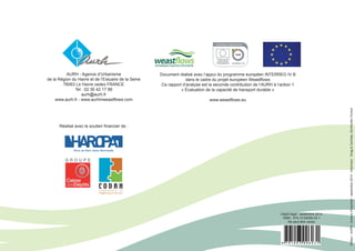 AURH - Agence d’Urbanisme 
de la Région du Havre et de l’Estuaire de la Seine 
76063 Le Havre cedex FRANCE 
Tel : 02 35 42 17 88 
aurh@aurh.fr 
www.aurh.fr - www.aurhinweastflows.com 
Document réalisé avec l’appui du programme européen INTERREG IV B 
dans le cadre du projet européen Weastflows 
Ce rapport d’analyse est la seconde contribution de l’AURH à l’action 1 
« Évaluation de la capacité de transport durable » 
www.weastflows.eu 
Editeur : AURH - Achevé d’imprimer : septembre 2014 - Imprimeur : Snag & Centrale, Gonfreville l’Orcher 
Dépôt légal : septembre 2014 
ISBN : 979-10-93006-03-1 
Ne peut être vendu 
Réalisé avec le soutien financier de : 
