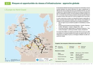 Atlas prospectif - Le transport de marchandises en Europe du Nord-Ouest : congestion, liens manquants, infrastructures sous-utilisées et itinéraires alternatifs - AURH - Avril 2015 13
En favorisant les itinéraires Est-Ouest pour le transport de marchandises, l’Europe
souhaite développer des solutions alternatives aux régions congestionnées au
débouché des ports du Range Nord ainsi qu’aux itinéraires Nord-Sud, eux aussi
congestionnés.L’objectifestégalementdefairefaceàlacroissanceeuropéennedu
trafic de marchandises et assurer une bonne desserte du territoire européen. (En
2011, un livre blanc de la Commission européenne prévoyait des trafics fortement
en hausse à l’horizon 2050, jusqu’à 50 % pour les voyageurs et 80 % pour le fret).
La carte ci-contre donne un aperçu non exhaustif des risques et opportunités du
réseau de transport Nord-Ouest européen. Celui-ci fait face à des problèmes de
congestion à la fois structurels et conjoncturels qui se localisent principalement :
•	 dans les régions les plus densément peuplées et industrialisées (la banane
bleue),
•	 lelongdesaxesdetransportstructurants(Rotterdam–Francfort–Mannheim,
Londres – Birmingham – Liverpool – Glasgow, Paris – Lille),
•	 à proximité des grandes agglomérations et métropoles européennes : Paris,
Londres, Birmingham, Luxembourg, Bruxelles, Cologne, principalement.
Ce constat invite à réfléchir aux solutions pouvant être mises en œuvre pour pallier
ces problèmes. Une réponse possible est de reporter une partie du trafic sur une
infrastructure sous-utilisée (en jaune) ou d’envisager la réalisation de celles man-
quantes (en orange).
L’Europe du Nord-Ouest
Congestion, missing links, underused infrastructures
Contextual information
Infrastructure
network
Congested
infrastructure
Missing link
Underused
infrastructure
North-Western Europe
Rest of Europe
Ville de plus de 1 million d’habitants
Ville entre 450 000 et
150 000 habitants
Ville de moins de 150 000 habitants
London
Mannheim
Ville entre 1 million et
450 000 habitants
Dublin
Rouen
Congestion, liens manquants, infrastructures sous-utilisées*
Éléments de contexte
Réseau
d’infrastructures
Infrastructure
congestionnée
Infrastructure
manquante
Infrastructure
sous-utilisée
Europe du Nord-Ouest
Reste de l’Europe
Ville de plus de 1 million d’habitants
Ville entre 450 000 et
150 000 habitants
Ville de moins de 150 000 habitants
London
Mannheim
Ville entre 1 million et
450 000 habitants
Dublin
Rouen
* Recensement non exhaustif
Risques et opportunités du réseau d’infrastructures : approche globale2.1
 