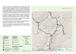 Atlas prospectif - Le transport de marchandises en Europe du Nord-Ouest : congestion, liens manquants, infrastructures sous-utilisées et itinéraires alternatifs - AURH - Avril 201516
La vallée du Rhin s’inscrit en prolongement et en interaction avec les trafics
portuaires du Benelux. Il s’agit d’une région contrainte par la topographie avec la
vallée du Rhin, goulet d’étranglement « naturel » qui favorise les relations Nord-
Sud, en particulier entre Mannheim, Strasbourg et Mulhouse. Le franchissement
de cette barrière constitue en enjeu pour les relations Est-Ouest vers l’Europe
centrale contraintes à la fois par la géographie et une intensité de trafic croissante.
La congestion concerne ici aussi tous les modes de transport, y compris le Rhin.
Des points de congestions routières de part et d’autre de Luxembourg sont
également à signaler. Ils s’expliquent par le cumul des trafics locaux et de transit.
La Moselle est un réservoir de capacité ainsi qu’un itinéraire alternatif parallèle au
Rhin. Elle constitue une liaison inter-corridor à considérer.
Un réservoir de capacitaire ferroviaire entre Strasbourg et Mannheim peut offrir un
trajet alternatif à la ligne Mulhouse – Bâle – Mannheim chargée.
La ligne ferroviaire ligne Metz – Strasbourg, prolongement de la ligne Bruxelles –
Luxembourg, est contrainte par des limitations de vitesse, avec des répercussions
sur le niveau de service.
Vallée du Rhin
Missing infrastucture*
Network concerned
Underused infrastucture*
Network concerned
Contextual information*
Airport
Seaport
Inland port
Railway terminal
Inland waterway
network
Road network
Railway network
""
)
""
)
""
)
Congested infrastucture*
Network concerned
Inland waterway
network
Road network
Seaport
Urban node, railway
and road network
congested
Railway network
!(
!(
!(
!(
!
!!
Inland waterway network
Railway network
Seaport
o
Infrastructure
network
Infrastructures
manquantes
Réseaux concernés
Infrastructures sous-utilisées
Réseaux concernés
Éléments de contexte
Aéroport
Port maritime
Port intérieur
Terminal ferroviaire
Réseau fluvial
Réseau routier
Réseau ferroviaire
""
)
""
)
""
)
Infrastructures
congestionnées
Réseaux concernés
Réseau fluvial
Réseau routier
Port maritime
Noeud urbain, réseaux
routiers et ferroviaires
congestionnés
Réseau ferroviaire
!(
!(
!(
!(
! !!
Réseau fluvial
Réseau ferroviaire
Port maritime
o
Réseau
d’infrastructure
* Recensement non exhaustif
*Non-exhaustive list
 