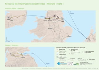 Itinéraires alternatifs, ports, terminaux ferroviaires et aéroports
Éléments de contexte
Autre réseau
d’infrastructures
Réseau routier
Réseau ferroviaire
Voie navigable
Liaison maritime
Data source powered by AURH
Boudaries ©MBR and EuroGeographics,©ESRI
Map data © OpenStreetMap contributors, ODbl
®AURH - 04/2015
"
o
#
)
Terminal ferroviaire
(rail - route)
Port (maritime ou fluvial)
Aéroport
Point d’interconnexion
entre corridors
" o#
Autre terminal
ferroviaire
Autre port
(maritime ou fluvial)
Autre aéroport
Shannon/Limerick - Rotterdam
Glasgow - Rotterdam
Focus sur les infrastructures sélectionnées : itinéraire « Nord »
21Atlas prospectif - Le transport de marchandises en Europe du Nord-Ouest : congestion, liens manquants, infrastructures sous-utilisées et itinéraires alternatifs - AURH - Avril 2015
 