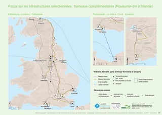 Focus sur les infrastructures sélectionnées : barreaux complémentaires (Royaume-Uni et Irlande)
Itinéraires alternatifs, ports, terminaux ferroviaires et aéroports
Éléments de contexte
Autre réseau
d’infrastructures
Réseau routier
Réseau ferroviaire
Voie navigable
Liaison maritime
Data source powered by AURH
Boudaries ©MBR and EuroGeographics,©ESRI
Map data © OpenStreetMap contributors, ODbl
®AURH - 04/2015
"
o
#
)
Terminal ferroviaire
(rail - route)
Port (maritime ou fluvial)
Aéroport
Point d’interconnexion
entre corridors
" o#
Autre terminal
ferroviaire
Autre port
(maritime ou fluvial)
Autre aéroport
Edimbourg - Londres - Felixstowe Portsmouth - Le Havre / Cork - Limerick
25Atlas prospectif - Le transport de marchandises en Europe du Nord-Ouest : congestion, liens manquants, infrastructures sous-utilisées et itinéraires alternatifs - AURH - Avril 2015
 